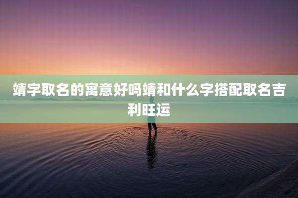 靖字取名的寓意好吗靖和什么字搭配取名吉利旺运