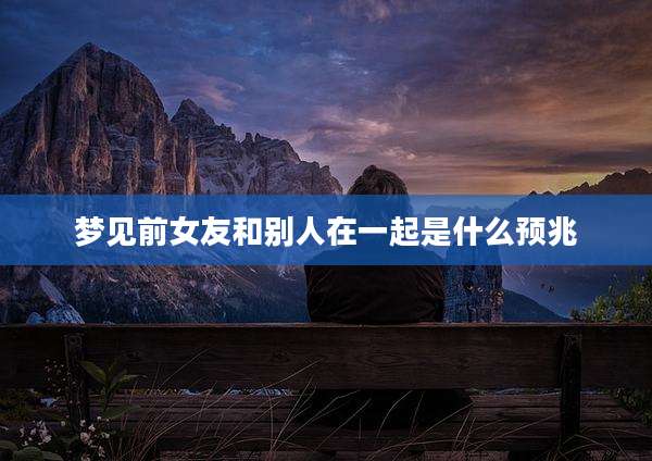 梦见前女友和别人在一起是什么预兆