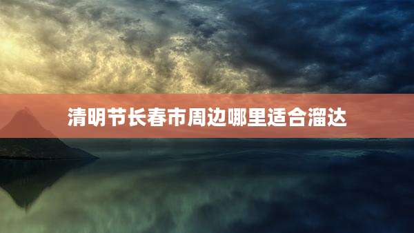 清明节长春市周边哪里适合溜达