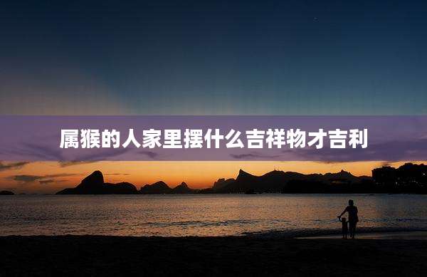 属猴的人家里摆什么吉祥物才吉利