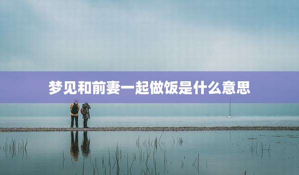 梦见和前妻一起做饭是什么意思