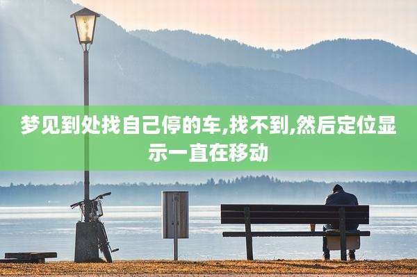 梦见到处找自己停的车,找不到,然后定位显示一直在移动