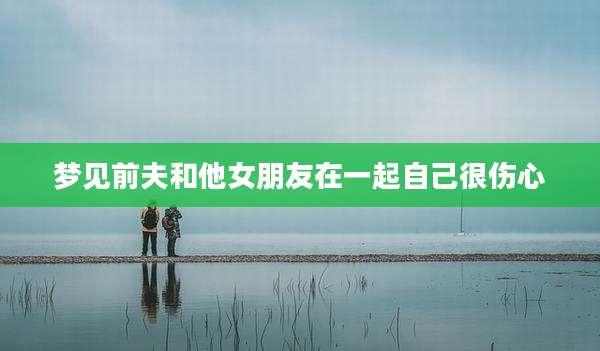梦见前夫和他女朋友在一起自己很伤心