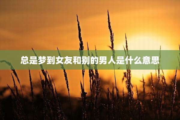 总是梦到女友和别的男人是什么意思