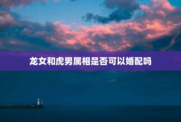 龙女和虎男属相是否可以婚配吗