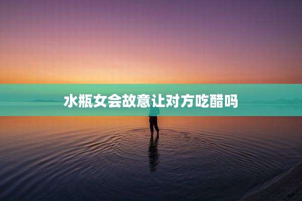 水瓶女会故意让对方吃醋吗