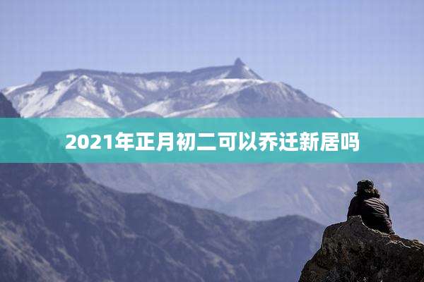 2021年正月初二可以乔迁新居吗