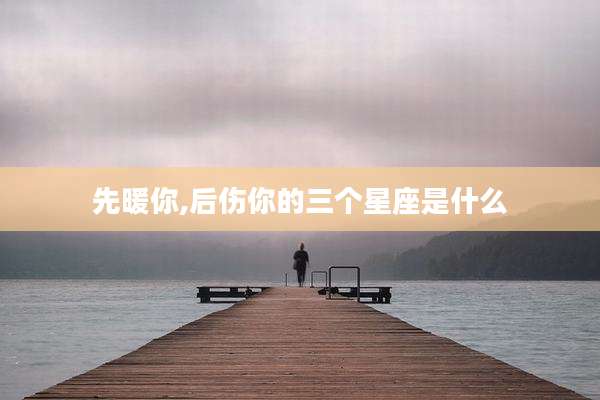 先暖你,后伤你的三个星座是什么