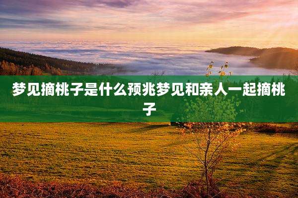 梦见摘桃子是什么预兆梦见和亲人一起摘桃子