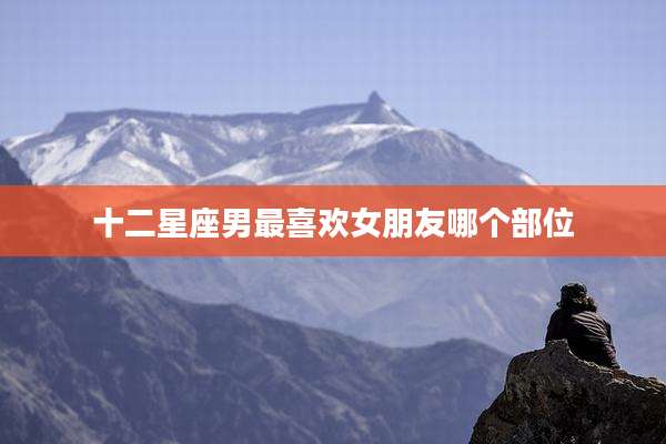 十二星座男最喜欢女朋友哪个部位