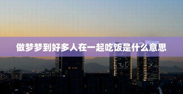 做梦梦到好多人在一起吃饭是什么意思