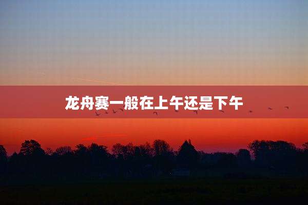 龙舟赛一般在上午还是下午