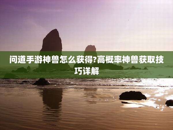 问道手游神兽怎么获得?高概率神兽获取技巧详解