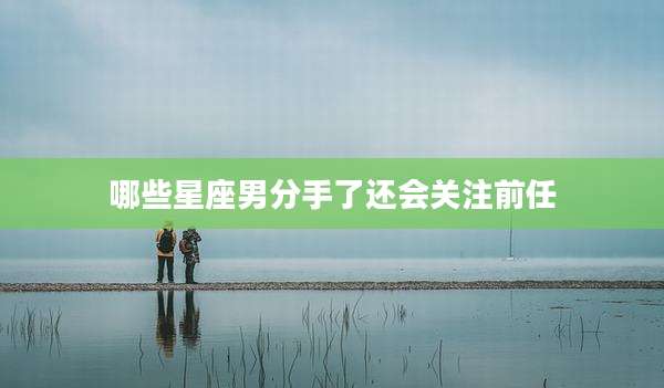 哪些星座男分手了还会关注前任