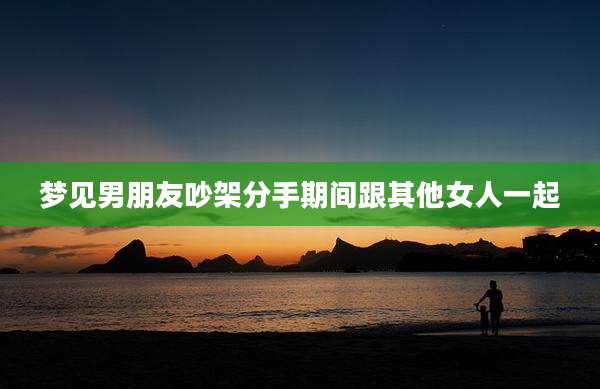 梦见男朋友吵架分手期间跟其他女人一起
