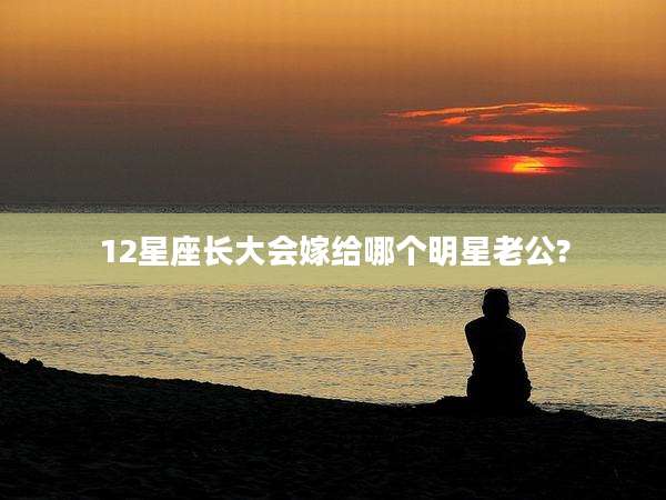 12星座长大会嫁给哪个明星老公?