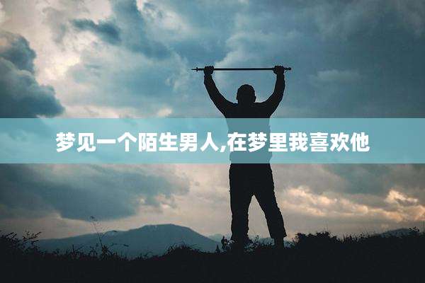梦见一个陌生男人,在梦里我喜欢他