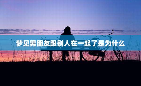 梦见男朋友跟别人在一起了是为什么