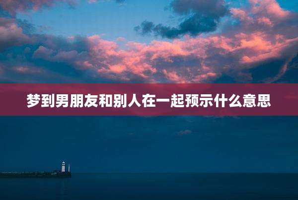 梦到男朋友和别人在一起预示什么意思