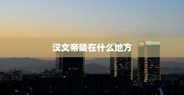 汉文帝陵在什么地方