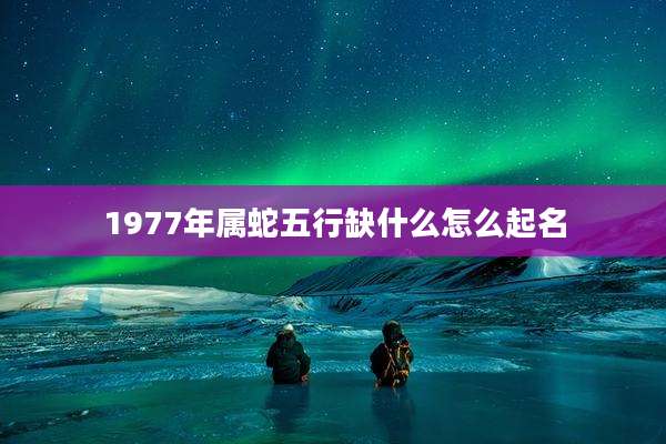 1977年属蛇五行缺什么怎么起名