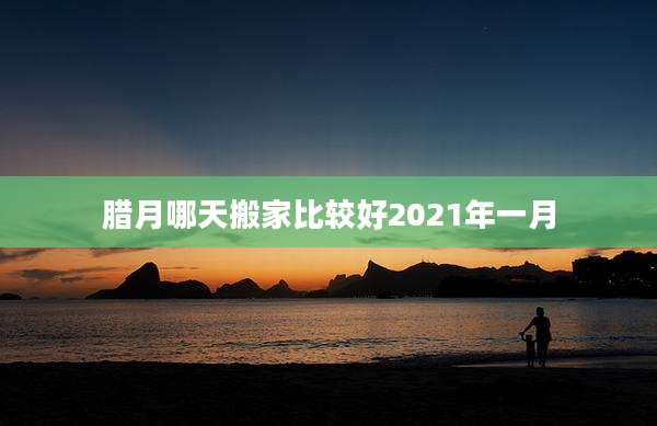 腊月哪天搬家比较好2021年一月
