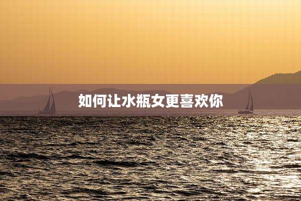 如何让水瓶女更喜欢你