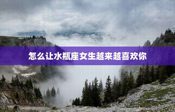怎么让水瓶座女生越来越喜欢你