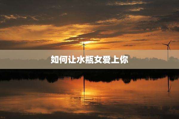 如何让水瓶女爱上你
