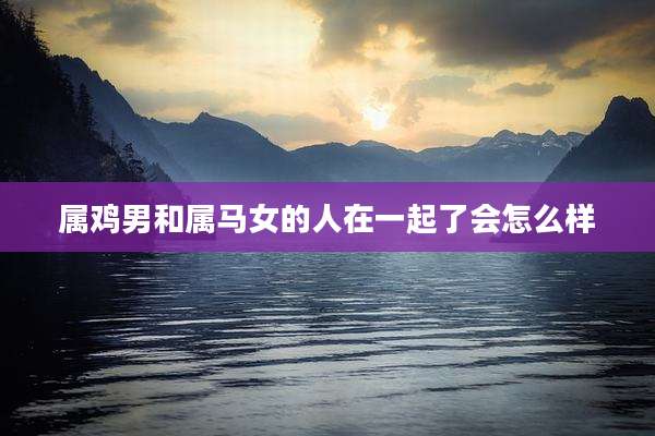 属鸡男和属马女的人在一起了会怎么样
