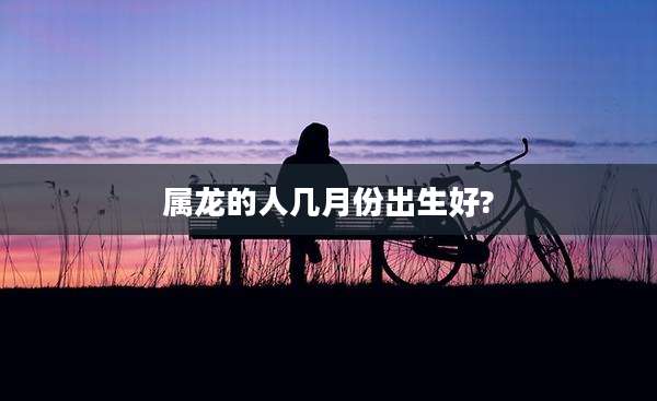 属龙的人几月份出生好?