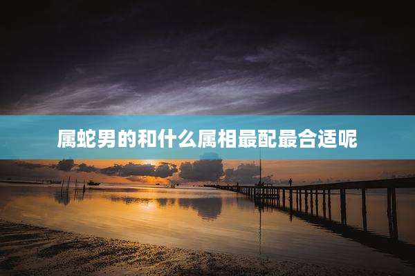 属蛇男的和什么属相最配最合适呢