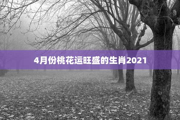 4月份桃花运旺盛的生肖2021