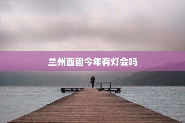 兰州西固今年有灯会吗