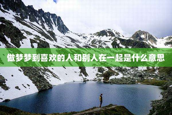 做梦梦到喜欢的人和别人在一起是什么意思