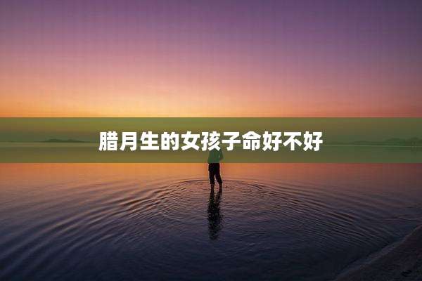 腊月生的女孩子命好不好