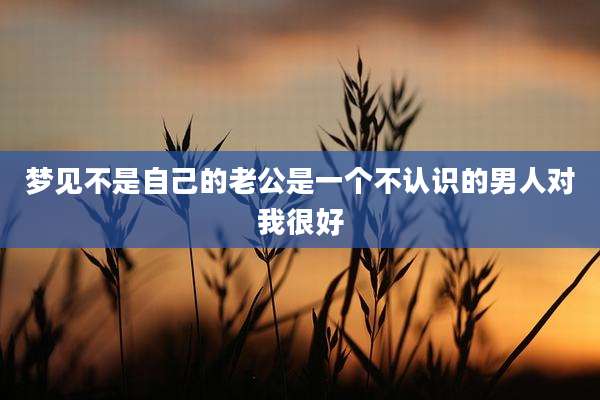 梦见不是自己的老公是一个不认识的男人对我很好