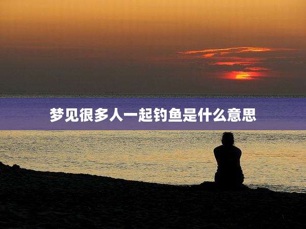 梦见很多人一起钓鱼是什么意思
