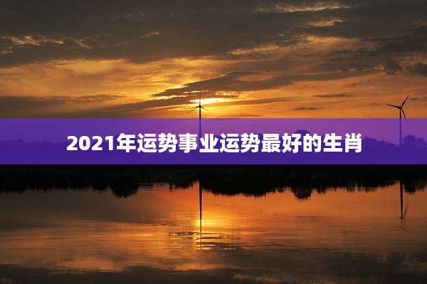 2021年运势事业运势最好的生肖