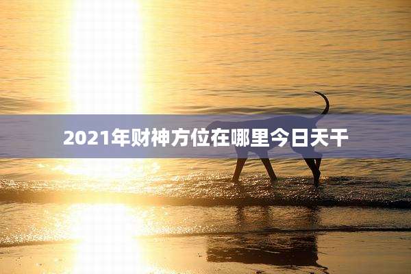 2021年财神方位在哪里今日天干
