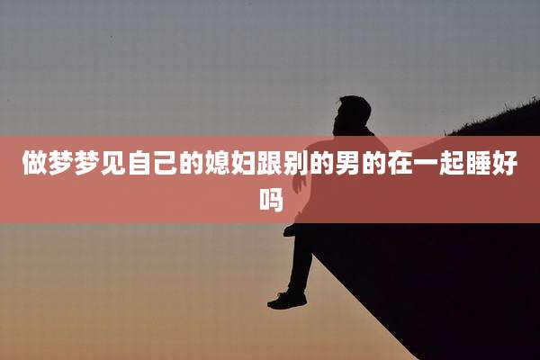 做梦梦见自己的媳妇跟别的男的在一起睡好吗