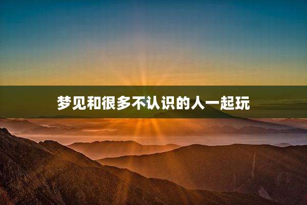 梦见和很多不认识的人一起玩