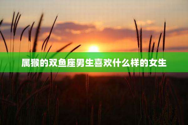 属猴的双鱼座男生喜欢什么样的女生