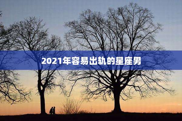 2021年容易出轨的星座男