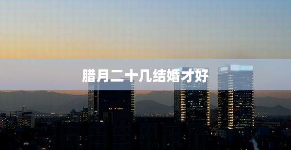 腊月二十几结婚才好