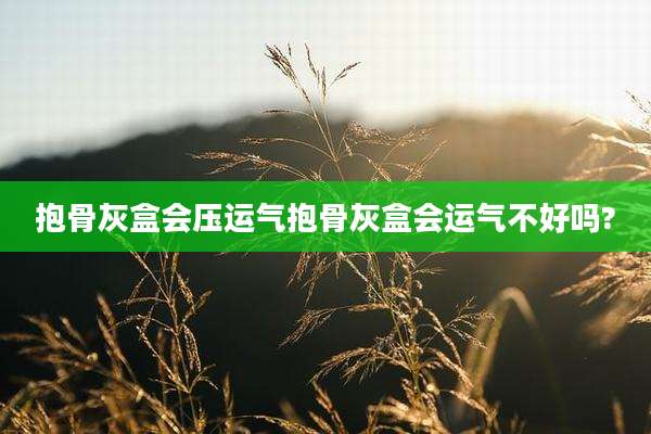 抱骨灰盒会压运气抱骨灰盒会运气不好吗?