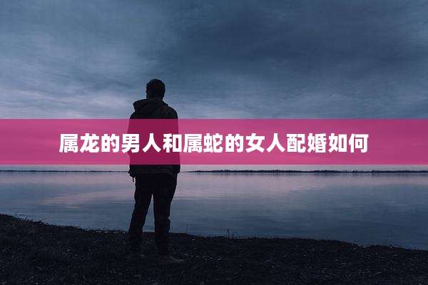 属龙的男人和属蛇的女人配婚如何