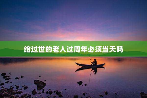 给过世的老人过周年必须当天吗