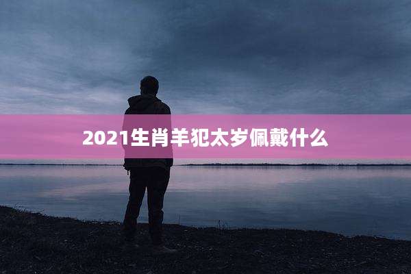 2021生肖羊犯太岁佩戴什么