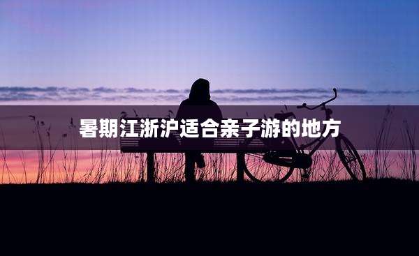暑期江浙沪适合亲子游的地方